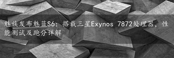 魅族发布魅蓝S6：搭载三星Exynos 7872处理器，性能测试及跑分详解